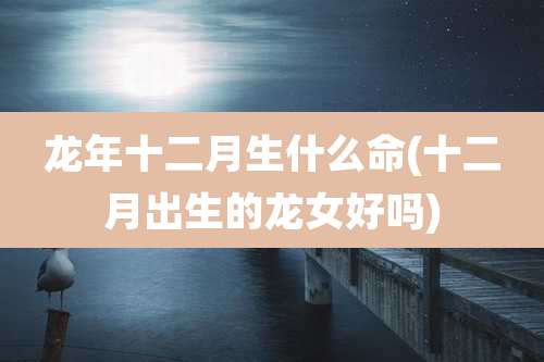 龙年十二月生什么命(十二月出生的龙女好吗)