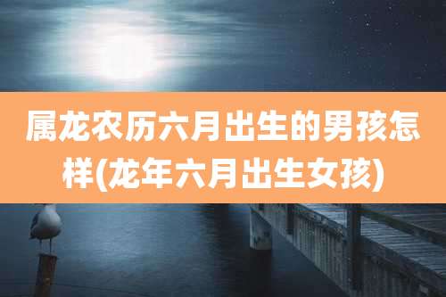 属龙农历六月出生的男孩怎样(龙年六月出生女孩)