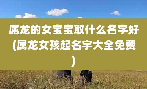 属龙的女宝宝取什么名字好(属龙女孩起名字大全免费)