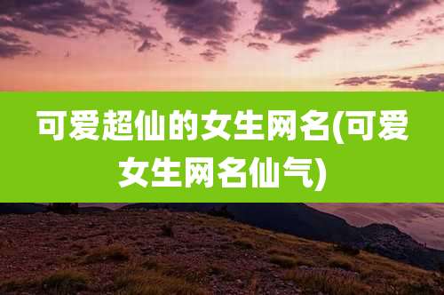 可爱超仙的女生网名(可爱女生网名仙气)