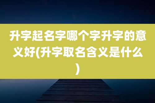 升字起名字哪个字升字的意义好(升字取名含义是什么)