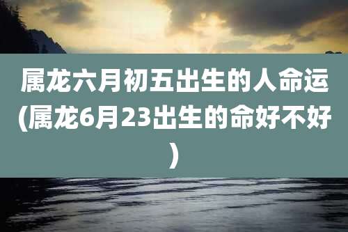属龙六月初五出生的人命运(属龙6月23出生的命好不好)