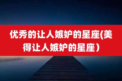 优秀的让人嫉妒的星座(美得让人嫉妒的星座）