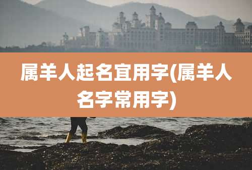 属羊人起名宜用字(属羊人名字常用字)