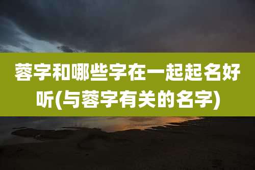 蓉字和哪些字在一起起名好听(与蓉字有关的名字)