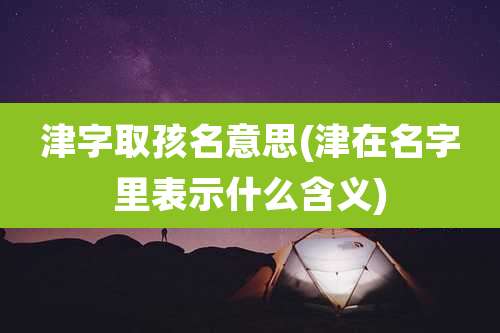 津字取孩名意思(津在名字里表示什么含义)