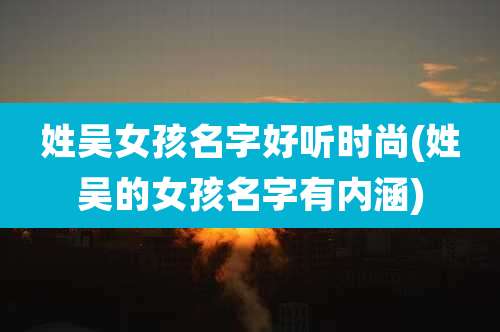 姓吴女孩名字好听时尚(姓吴的女孩名字有内涵)