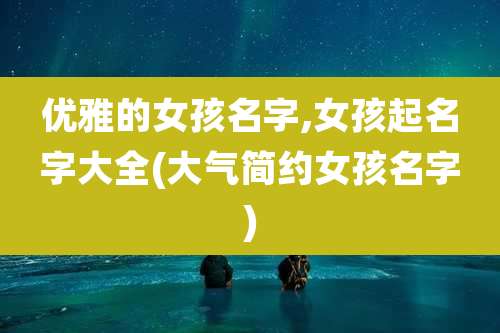 优雅的女孩名字,女孩起名字大全(大气简约女孩名字)
