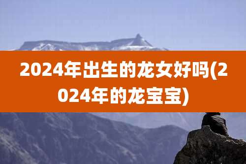 2024年出生的龙女好吗(2024年的龙宝宝)