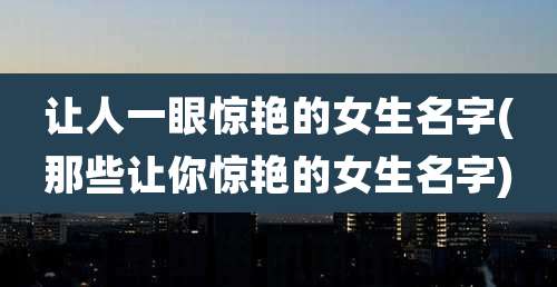 让人一眼惊艳的女生名字(那些让你惊艳的女生名字)