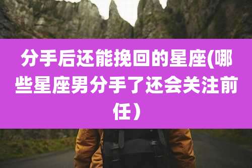 分手后还能挽回的星座(哪些星座男分手了还会关注前任）