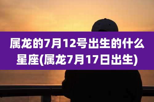 属龙的7月12号出生的什么星座(属龙7月17日出生)