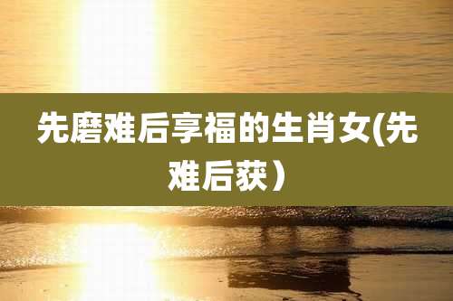 先磨难后享福的生肖女(先难后获）