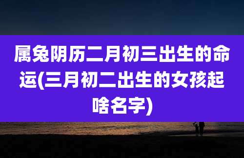 属兔阴历二月初三出生的命运(三月初二出生的女孩起啥名字)