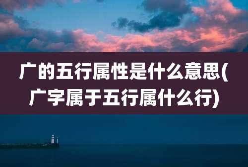广的五行属性是什么意思(广字属于五行属什么行)