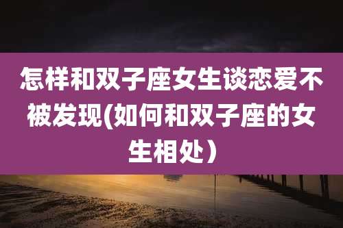 怎样和双子座女生谈恋爱不被发现(如何和双子座的女生相处)