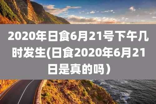 2020年日食6月21号下午几时发生(日食2020年6月21日是真的吗）