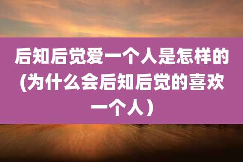后知后觉爱一个人是怎样的(为什么会后知后觉的喜欢一个人)