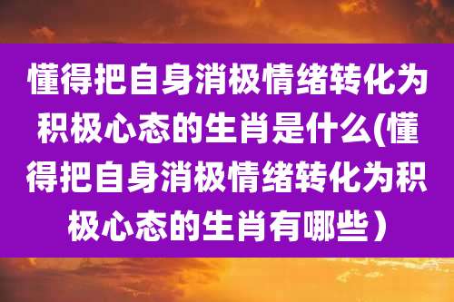 懂得把自身消极情绪转化为积极心态的生肖是什么(懂得把自身消极情绪转化为积极心态的生肖有哪些)