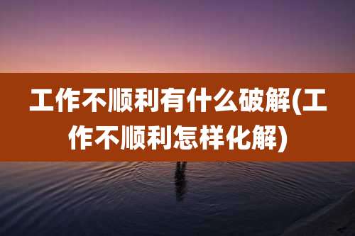 工作不顺利有什么破解(工作不顺利怎样化解)