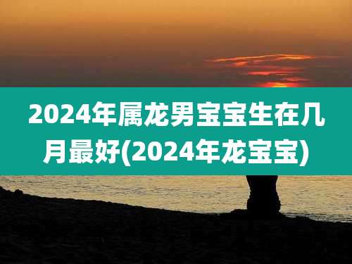 2024年属龙男宝宝生在几月最好(2024年龙宝宝)