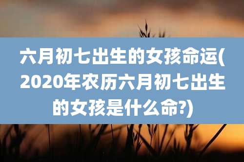 六月初七出生的女孩命运(2020年农历六月初七出生的女孩是什么命?)