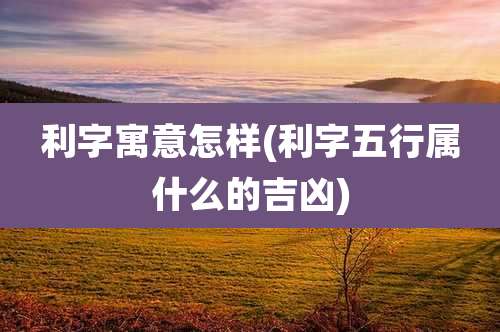 利字寓意怎样(利字五行属什么的吉凶)
