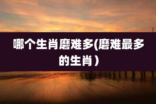 哪个生肖磨难多(磨难最多的生肖）