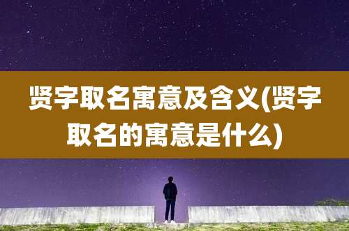 贤字取名寓意及含义(贤字取名的寓意是什么)
