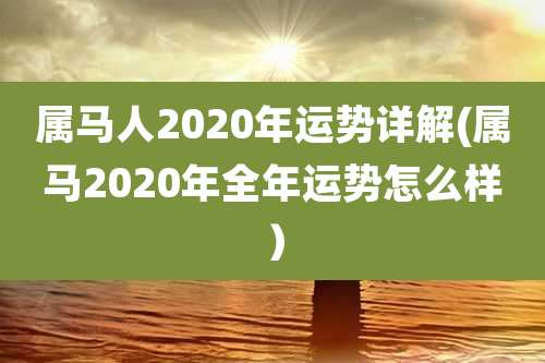 属马人2020年运势详解(属马2020年全年运势怎么样)