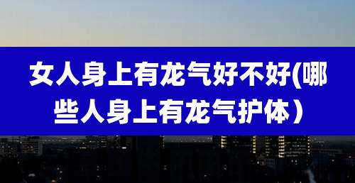 女人身上有龙气好不好(哪些人身上有龙气护体)