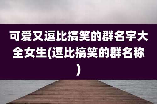 可爱又逗比搞笑的群名字大全女生(逗比搞笑的群名称)