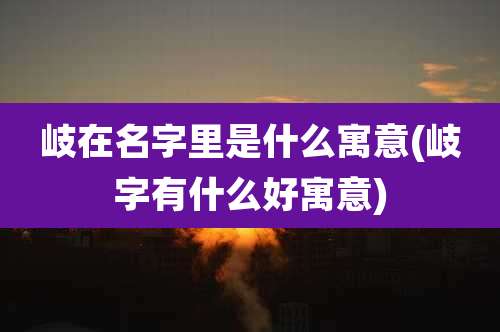 岐在名字里是什么寓意(岐字有什么好寓意)