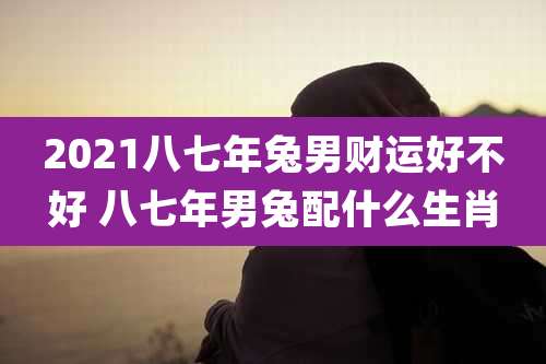 2021八七年兔男财运好不好 八七年男兔配什么生肖