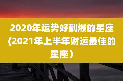 2020年运势好到爆的星座(2021年上半年财运最佳的星座）