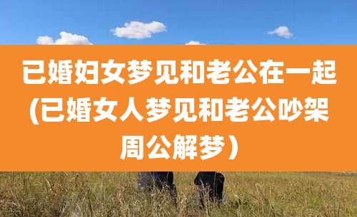 已婚妇女梦见和老公在一起(已婚女人梦见和老公吵架周公解梦)