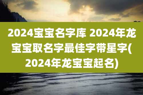 2024宝宝名字库 2024年龙宝宝取名字最佳字带星字(2024年龙宝宝起名)