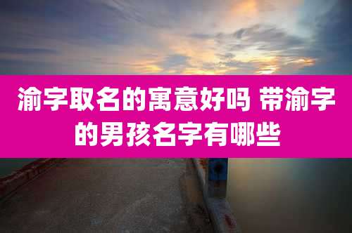 渝字取名的寓意好吗 带渝字的男孩名字有哪些