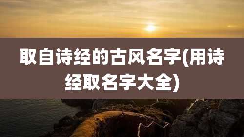 取自诗经的古风名字(用诗经取名字大全)