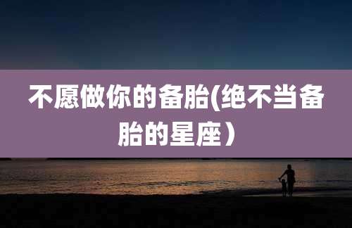 不愿做你的备胎(绝不当备胎的星座）