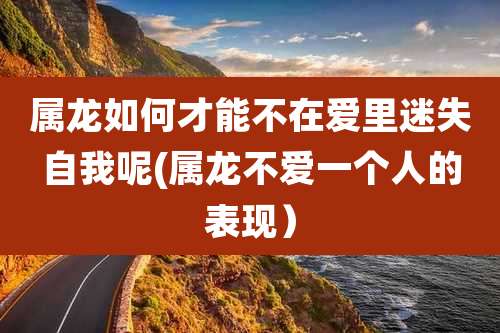 属龙如何才能不在爱里迷失自我呢(属龙不爱一个人的表现）