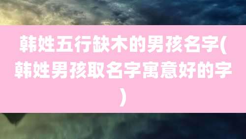 韩姓五行缺木的男孩名字(韩姓男孩取名字寓意好的字)