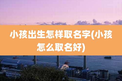 小孩出生怎样取名字(小孩怎么取名好)