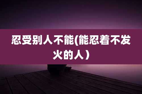忍受别人不能(能忍着不发火的人）