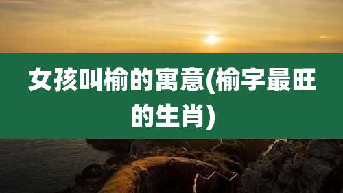 女孩叫榆的寓意(榆字最旺的生肖)