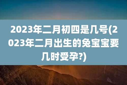 2023年二月初四是几号(2023年二月出生的兔宝宝要几时受孕?)