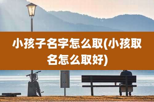 小孩子名字怎么取(小孩取名怎么取好)
