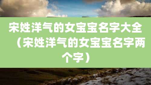 宋姓洋气的女宝宝名字大全(宋姓洋气的女宝宝名字两个字)