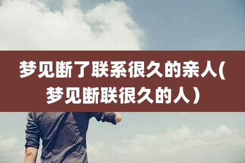 梦见断了联系很久的亲人(梦见断联很久的人）