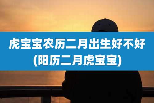 虎宝宝农历二月出生好不好(阳历二月虎宝宝)